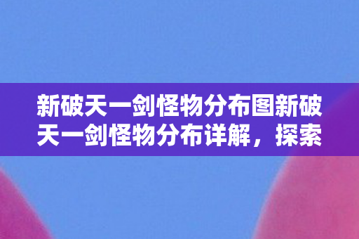 新破天一剑怪物分布图新破天一剑怪物分布详解，探索神秘世界的奇妙之旅，新破天一剑，探索神秘世界的怪物分布详解