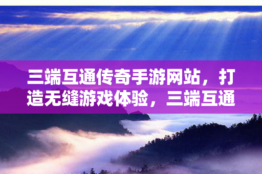 三端互通传奇手游网站,打造无缝游戏体验,三端互通传奇手游网站,打造无缝游戏体验 三端互通传奇手游网站,打造无缝游戏体验,三端互通传奇手游网站,打造无缝游戏体验