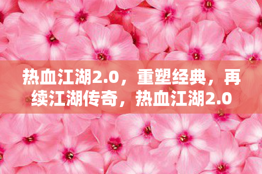 热血江湖2.0,重塑经典,再续江湖传奇,热血江湖2.0,重塑经典,续写江湖传奇 热血江湖2.0,重塑经典,再续江湖传奇,热血江湖2.0,重塑经典,续写江湖传奇