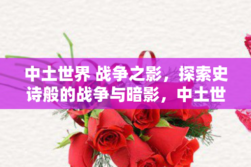 中土世界 战争之影,探索史诗般的战争与暗影,中土世界,战争之影探索史诗战争与暗影的奥秘 中土世界 战争之影,探索史诗般的战争与暗影,中土世界,战争之影探索史诗战争与暗影的奥秘
