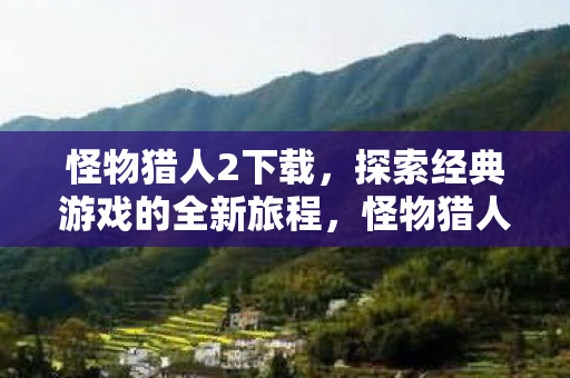 怪物猎人2下载,探索经典游戏的全新旅程,怪物猎人2下载开启,探索经典游戏的全新冒险之旅 怪物猎人2下载,探索经典游戏的全新旅程,怪物猎人2下载开启,探索经典游戏的全新冒险之旅