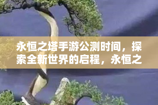 永恒之塔手游公测时间，探索全新世界的启程，永恒之塔手游公测在即，探索全新世界的启程