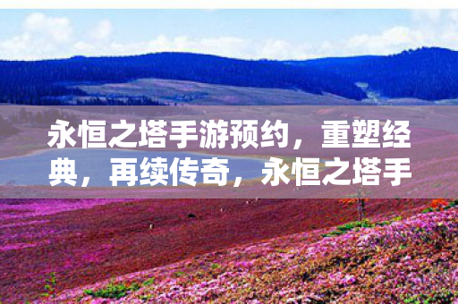 永恒之塔手游预约，重塑经典，再续传奇，永恒之塔手游预约开启，重塑经典再续传奇