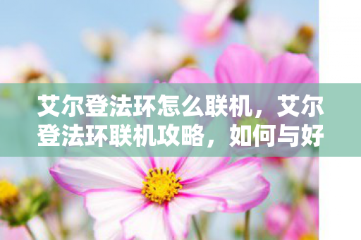 艾尔登法环怎么联机,艾尔登法环联机攻略,如何与好友一起探索世界? 艾尔登法环怎么联机,艾尔登法环联机攻略,如何与好友一起探索世界?