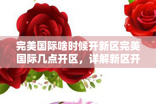 完美国际啥时候开新区完美国际几点开区，详解新区开启时间与选择策略，完美国际新区开启时间及选择策略全解析