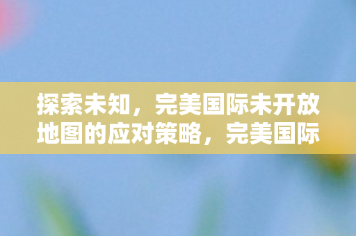 探索未知，完美国际未开放地图的应对策略，完美国际未开放地图探索与应对策略