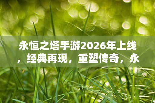 永恒之塔手游2026年上线，经典再现，重塑传奇，永恒之塔手游2026年上线，重塑传奇再现经典