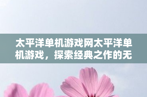 太平洋单机游戏网太平洋单机游戏，探索经典之作的无限乐趣，探索经典之作的无限乐趣，太平洋单机游戏