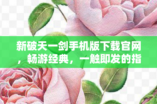 新破天一剑手机版下载官网，畅游经典，一触即发的指尖冒险，新破天一剑手游官网下载，开启指尖冒险之旅