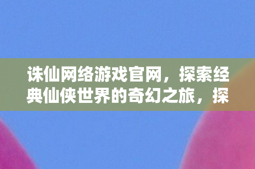 诛仙网络游戏官网，探索经典仙侠世界的奇幻之旅，探索经典仙侠世界的奇幻之旅，诛仙网络游戏官网