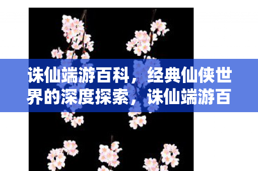诛仙端游百科，经典仙侠世界的深度探索，诛仙端游百科，深度探索经典仙侠世界