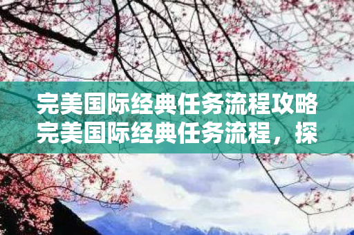 完美国际经典任务流程攻略完美国际经典任务流程，探寻古老遗迹的冒险之旅，探寻古老遗迹，完美国际经典任务流程攻略