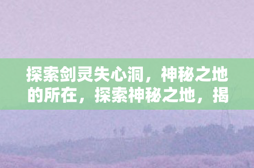 探索剑灵失心洞,神秘之地的所在,探索神秘之地,揭秘剑灵失心洞 探索剑灵失心洞,神秘之地的所在,探索神秘之地,揭秘剑灵失心洞