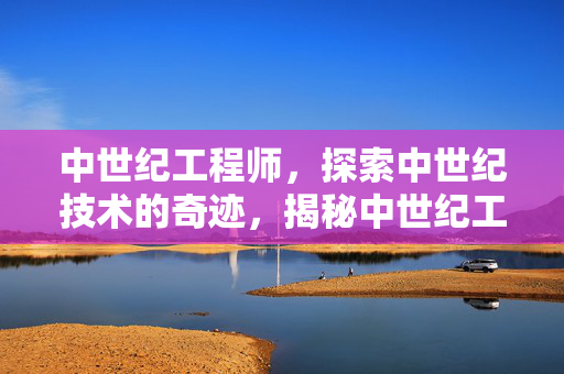 中世纪工程师，探索中世纪技术的奇迹，揭秘中世纪工程师，探索中世纪技术的奇迹