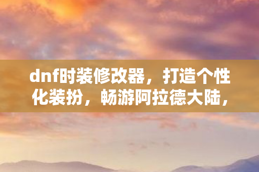 dnf时装修改器，打造个性化装扮，畅游阿拉德大陆，阿拉德大陆时尚新宠，DNF时装修改器打造个性化装扮