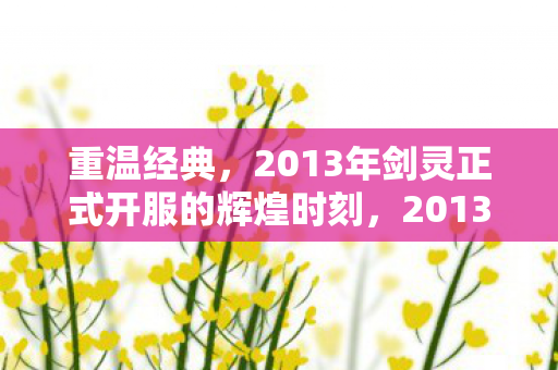 重温经典,2013年剑灵正式开服的辉煌时刻,2013年剑灵正式开服,重温经典,再现辉煌 重温经典,2013年剑灵正式开服的辉煌时刻,2013年剑灵正式开服,重温经典,再现辉煌