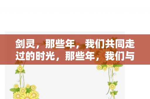 剑灵,那些年,我们共同走过的时光,那些年,我们与剑灵共同走过的时光 剑灵,那些年,我们共同走过的时光,那些年,我们与剑灵共同走过的时光