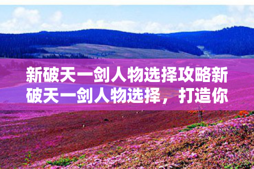 新破天一剑人物选择攻略新破天一剑人物选择，打造你的专属江湖之旅，新破天一剑，打造专属江湖之旅的人物选择攻略