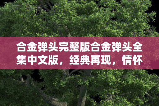 合金弹头完整版合金弹头全集中文版，经典再现，情怀与创新的完美融合，合金弹头完整版，经典再现，情怀与创新完美融合