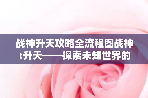 战神升天攻略全流程图战神:升天——探索未知世界的奇幻之旅，战神:升天——探索未知世界的奇幻之旅