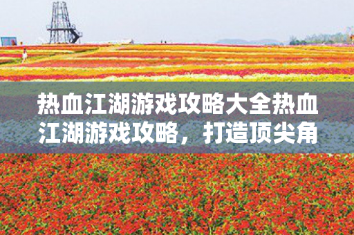热血江湖游戏攻略大全热血江湖游戏攻略,打造顶尖角色的全面指南,热血江湖游戏,打造顶尖角色的全面攻略 热血江湖游戏攻略大全热血江湖游戏攻略,打造顶尖角色的全面指南,热血江湖游戏,打造顶尖角色的全面攻略