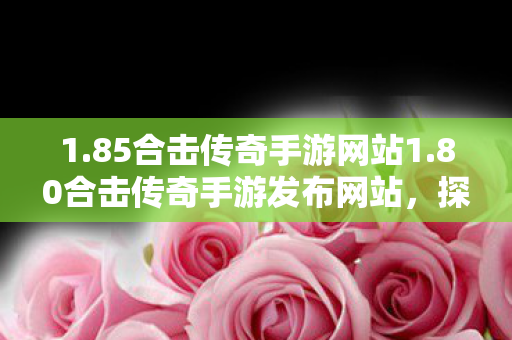 1.85合击传奇手游网站1.80合击传奇手游发布网站，探索经典，重温传奇，探索经典重温传奇，1.80合击传奇手游发布网站