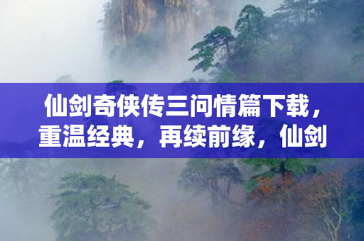 仙剑奇侠传三问情篇下载，重温经典，再续前缘，仙剑奇侠传三问情篇下载重温经典再续前缘