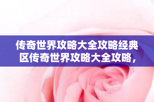 传奇世界攻略大全攻略经典区传奇世界攻略大全攻略，传奇世界经典区攻略大全