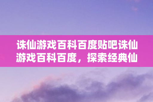 诛仙游戏百科百度贴吧诛仙游戏百科百度，探索经典仙侠世界的奇幻之旅，探索经典仙侠世界的奇幻之旅，诛仙游戏百科百度贴吧