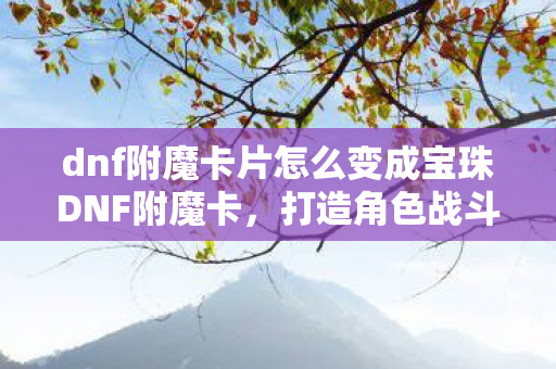 dnf附魔卡片怎么变成宝珠DNF附魔卡，打造角色战斗力的关键，DNF附魔卡，打造角色战斗力的关键