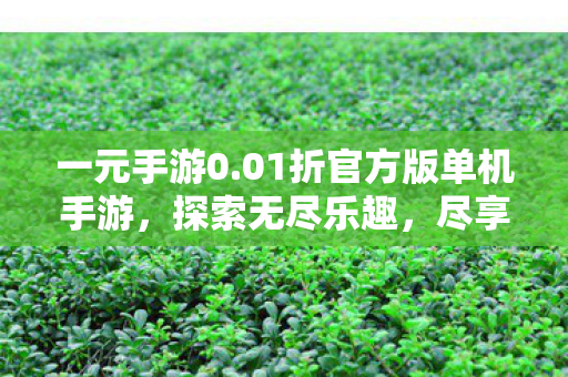 一元手游0.01折官方版单机手游,探索无尽乐趣,尽享独立游戏的魅力,一元手游0.01折官方版,探索无尽乐趣,尽享独立游戏魅力 一元手游0.01折官方版单机手游,探索无尽乐趣,尽享独立游戏的魅力,一元手游0.01折官方版,探索无尽乐趣,尽享独立游戏魅力