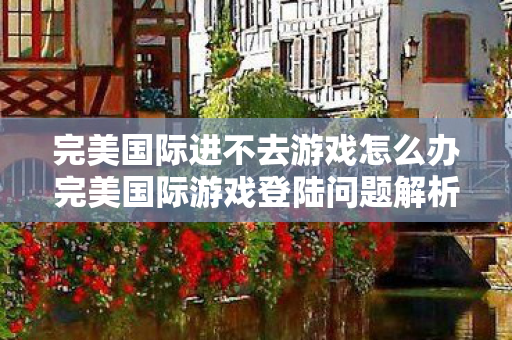 完美国际进不去游戏怎么办完美国际游戏登陆问题解析，完美国际游戏登陆问题解析