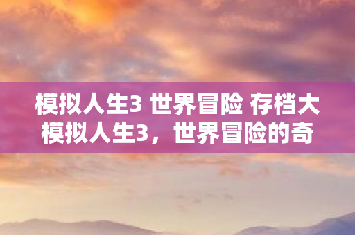模拟人生3 世界冒险 存档大模拟人生3，世界冒险的奇幻之旅，模拟人生3，世界冒险奇幻之旅存档大揭秘