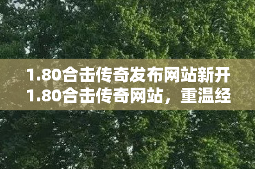 1.80合击传奇发布网站新开1.80合击传奇网站，重温经典，畅享传奇之旅，80合击传奇发布网站全新上线，重温经典传奇之旅