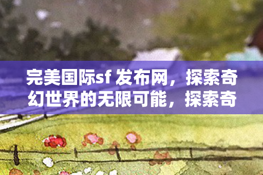 完美国际sf 发布网，探索奇幻世界的无限可能，探索奇幻世界的无限可能，完美国际sf发布网