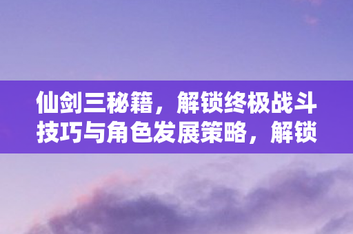 仙剑三秘籍,解锁终极战斗技巧与角色发展策略,解锁仙剑三终极战斗技巧与角色发展策略秘籍 仙剑三秘籍,解锁终极战斗技巧与角色发展策略,解锁仙剑三终极战斗技巧与角色发展策略秘籍