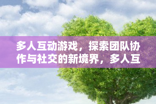 多人互动游戏，探索团队协作与社交的新境界，多人互动游戏，探索团队协作与社交的新境界