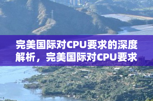 完美国际对CPU要求的深度解析,完美国际对CPU要求的深度解析 完美国际对CPU要求的深度解析,完美国际对CPU要求的深度解析