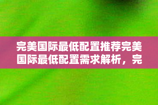 完美国际最低配置推荐完美国际最低配置需求解析图片