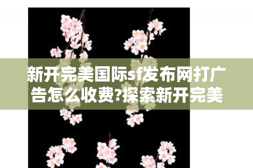新开完美国际sf发布网打广告怎么收费?探索新开完美国际SF发布网,畅游虚拟世界的全新选择,探索新开完美国际SF发布网,畅游虚拟世界的全新选择 新开完美国际sf发布网打广告怎么收费?探索新开完美国际SF发布网,畅游虚拟世界的全新选择,探索新开完美国际SF发布网,畅游虚拟世界的全新选择