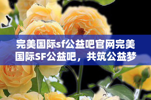 完美国际sf公益吧官网完美国际SF公益吧，共筑公益梦想，共享游戏乐趣，共筑公益梦想，共享游戏乐趣，完美国际SF公益吧官网