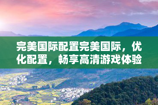 完美国际配置完美国际，优化配置，畅享高清游戏体验，优化完美国际配置，畅享高清游戏体验