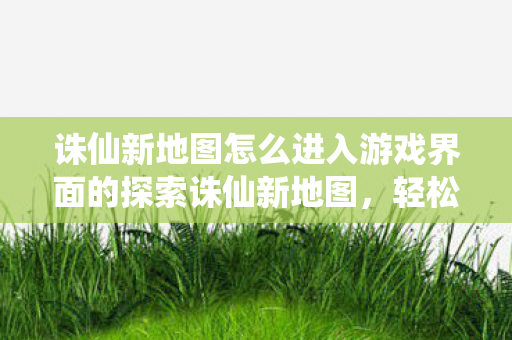 诛仙新地图怎么进入游戏界面的探索诛仙新地图,轻松进入神秘游戏界面,探索诛仙新地图,轻松进入神秘游戏界面 诛仙新地图怎么进入游戏界面的探索诛仙新地图,轻松进入神秘游戏界面,探索诛仙新地图,轻松进入神秘游戏界面