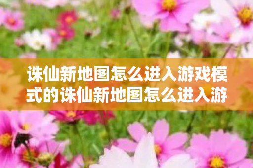 诛仙新地图怎么进入游戏模式的诛仙新地图怎么进入游戏模式图片