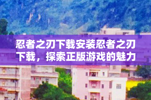 忍者之刃下载安装忍者之刃下载，探索正版游戏的魅力与乐趣，忍者之刃下载，探索正版游戏的魅力与乐趣