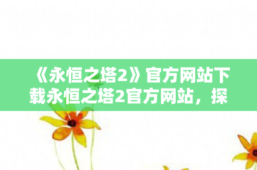 《永恒之塔2》官方网站下载永恒之塔2官方网站,探索全新世界的奇幻之旅,永恒之塔2官方网站,探索全新世界的奇幻之旅 《永恒之塔2》官方网站下载永恒之塔2官方网站,探索全新世界的奇幻之旅,永恒之塔2官方网站,探索全新世界的奇幻之旅