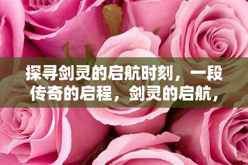 探寻剑灵的启航时刻,一段传奇的启程,剑灵的启航,传奇启程 探寻剑灵的启航时刻,一段传奇的启程,剑灵的启航,传奇启程