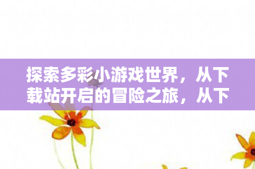探索多彩小游戏世界，从下载站开启的冒险之旅，从下载站启程，探索多彩小游戏世界的冒险之旅