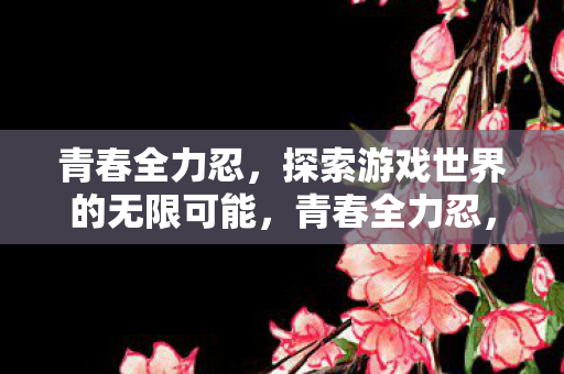 青春全力忍，探索游戏世界的无限可能，青春全力忍，探索游戏世界的无限可能