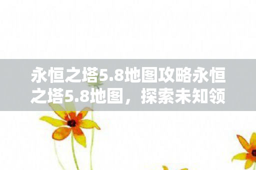 永恒之塔5.8地图攻略永恒之塔5.8地图，探索未知领域的奇幻之旅，永恒之塔5.8地图攻略，探索未知领域的奇幻之旅